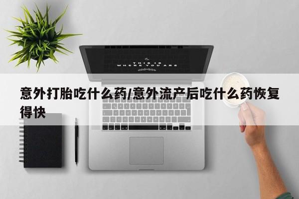 网上购买打胎药联系方式意外打胎吃什么药/意外流产后吃什么药恢复得快
