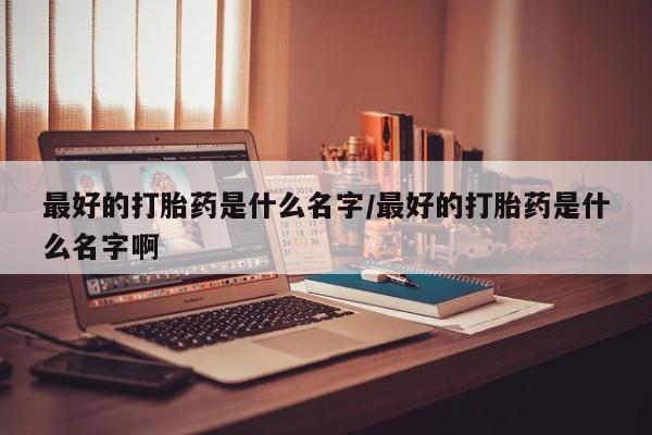 网上购买打胎药联系方式最好的打胎药是什么名字/最好的打胎药是什么名字啊