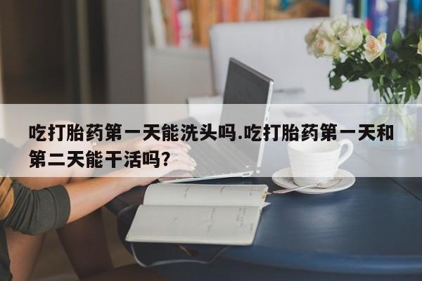 网上购买打胎药联系方式吃打胎药第一天能洗头吗.吃打胎药第一天和第二天能干活吗？