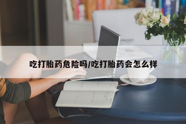 网上购买打胎药联系方式吃打胎药危险吗/吃打胎药会怎么样