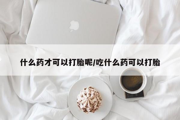 网上购买打胎药联系方式什么药才可以打胎呢/吃什么药可以打胎