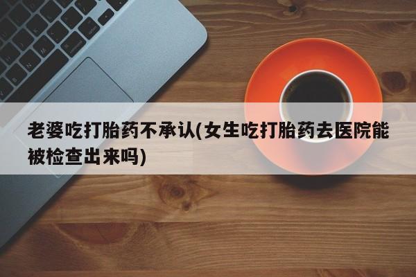 网上购买打胎药联系方式老婆吃打胎药不承认(女生吃打胎药去医院能被检查出来吗)