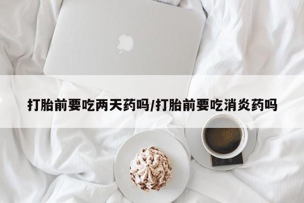 网上购买打胎药联系方式打胎前要吃两天药吗/打胎前要吃消炎药吗