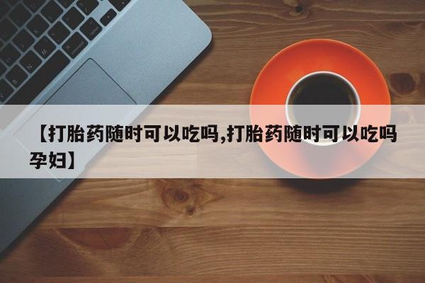 网上购买打胎药联系方式【打胎药随时可以吃吗,打胎药随时可以吃吗孕妇】