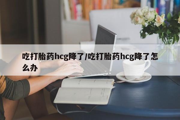 网上购买打胎药联系方式吃打胎药hcg降了/吃打胎药hcg降了怎么办