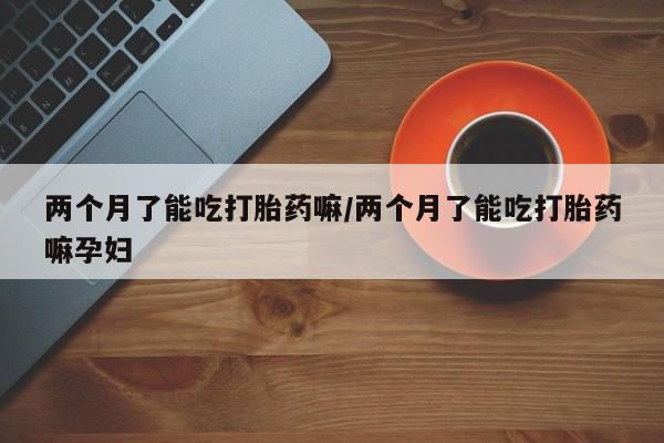 网上购买打胎药联系方式两个月了能吃打胎药嘛/两个月了能吃打胎药嘛孕妇