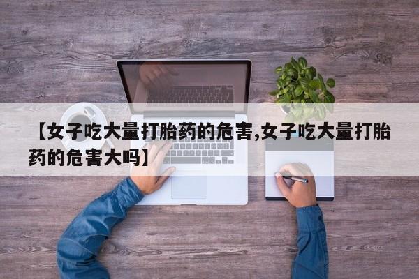 网上购买打胎药联系方式【女子吃大量打胎药的危害,女子吃大量打胎药的危害大吗】