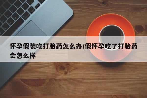 网上购买打胎药联系方式怀孕假装吃打胎药怎么办/假怀孕吃了打胎药会怎么样