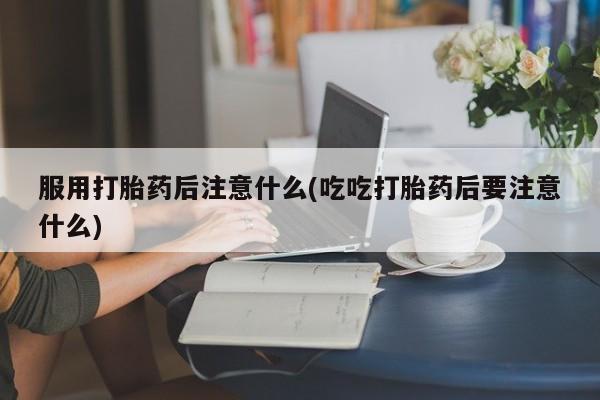 网上购买打胎药联系方式服用打胎药后注意什么(吃吃打胎药后要注意什么)