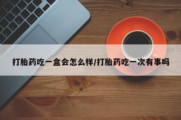 网上购买打胎药联系方式打胎药吃一盒会怎么样/打胎药吃一次有事吗