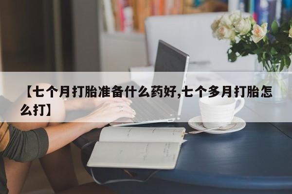 网上购买打胎药联系方式【七个月打胎准备什么药好,七个多月打胎怎么打】