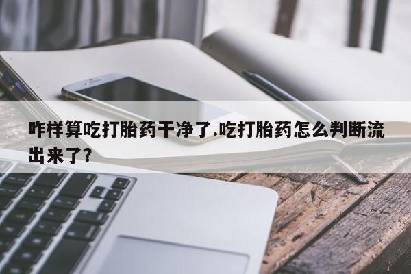 网上购买打胎药联系方式咋样算吃打胎药干净了.吃打胎药怎么判断流出来了？