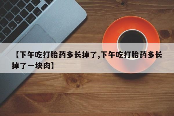 网上购买打胎药联系方式【下午吃打胎药多长掉了,下午吃打胎药多长掉了一块肉】