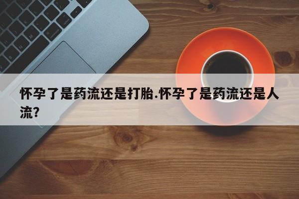 网上购买打胎药联系方式怀孕了是药流还是打胎.怀孕了是药流还是人流？