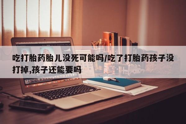 网上购买打胎药联系方式吃打胎药胎儿没死可能吗/吃了打胎药孩子没打掉,孩子还能要吗