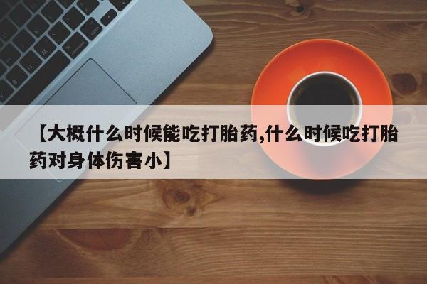 网上购买打胎药联系方式【大概什么时候能吃打胎药,什么时候吃打胎药对身体伤害小】