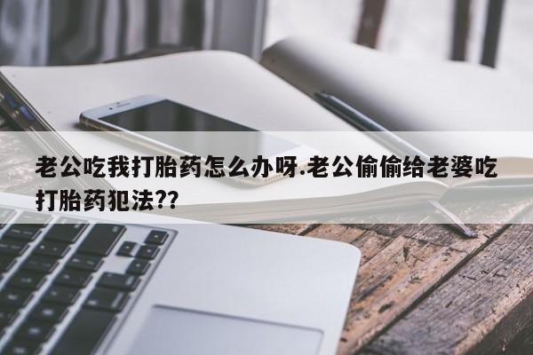 网上购买打胎药联系方式老公吃我打胎药怎么办呀.老公偷偷给老婆吃打胎药犯法?？