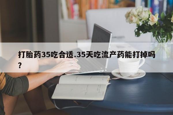 网上购买打胎药联系方式打胎药35吃合适.35天吃流产药能打掉吗？