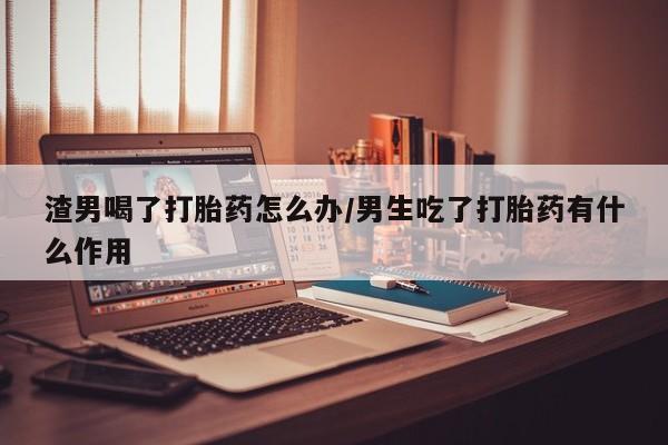 网上购买打胎药联系方式渣男喝了打胎药怎么办/男生吃了打胎药有什么作用