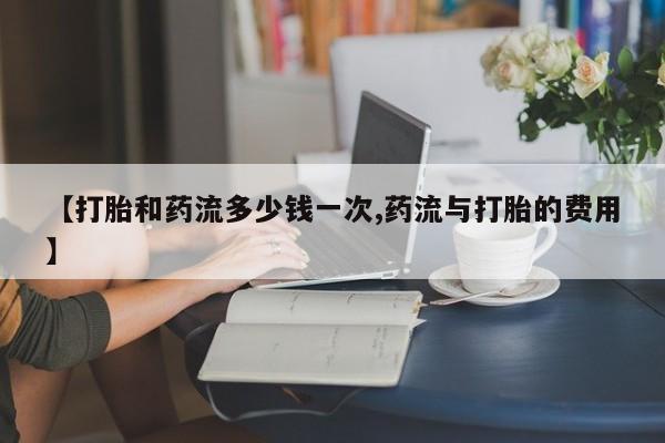 网上购买打胎药联系方式【打胎和药流多少钱一次,药流与打胎的费用】