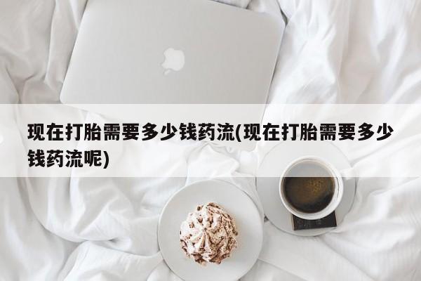 网上购买打胎药联系方式现在打胎需要多少钱药流(现在打胎需要多少钱药流呢)