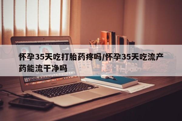 网上购买打胎药联系方式怀孕35天吃打胎药疼吗/怀孕35天吃流产药能流干净吗
