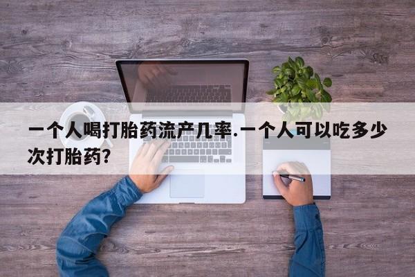 网上购买打胎药联系方式一个人喝打胎药流产几率.一个人可以吃多少次打胎药？