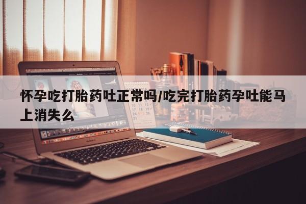 网上购买打胎药联系方式怀孕吃打胎药吐正常吗/吃完打胎药孕吐能马上消失么