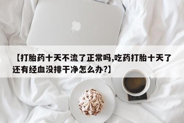 网上购买打胎药联系方式【打胎药十天不流了正常吗,吃药打胎十天了还有经血没排干净怎么办?】