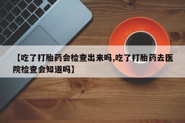 网上购买打胎药联系方式【吃了打胎药会检查出来吗,吃了打胎药去医院检查会知道吗】
