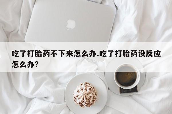 网上购买打胎药联系方式吃了打胎药不下来怎么办.吃了打胎药没反应怎么办？