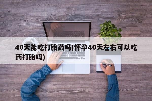 网上购买打胎药联系方式40天能吃打胎药吗(怀孕40天左右可以吃药打胎吗)