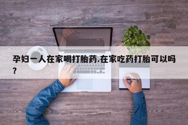 网上购买打胎药联系方式孕妇一人在家喝打胎药.在家吃药打胎可以吗？