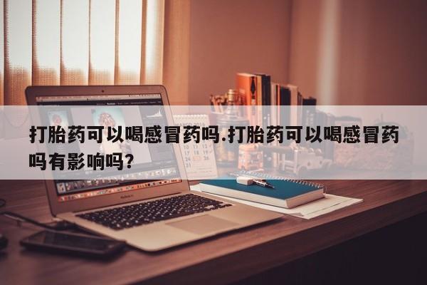 网上购买打胎药联系方式打胎药可以喝感冒药吗.打胎药可以喝感冒药吗有影响吗？