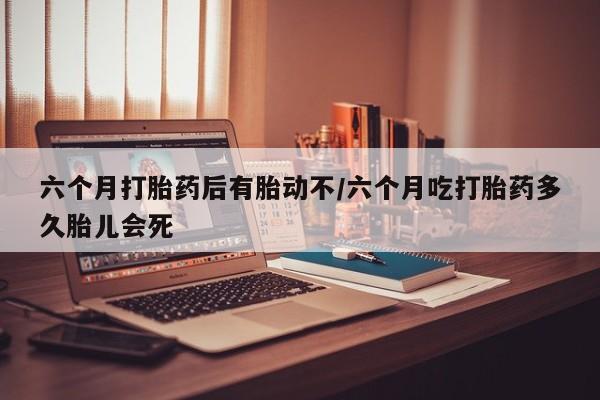 网上购买打胎药联系方式六个月打胎药后有胎动不/六个月吃打胎药多久胎儿会死