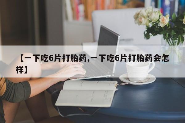 网上购买打胎药联系方式【一下吃6片打胎药,一下吃6片打胎药会怎样】