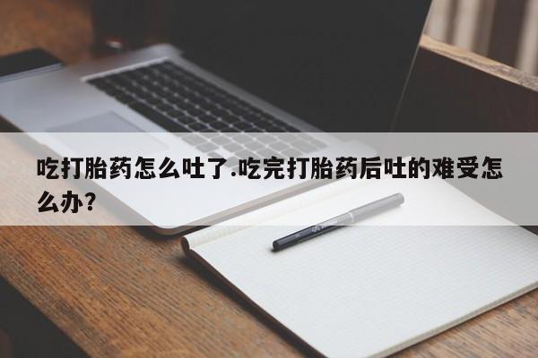网上购买打胎药联系方式吃打胎药怎么吐了.吃完打胎药后吐的难受怎么办？