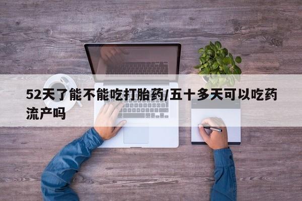 网上购买打胎药联系方式52天了能不能吃打胎药/五十多天可以吃药流产吗