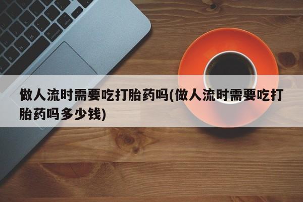 网上购买打胎药联系方式做人流时需要吃打胎药吗(做人流时需要吃打胎药吗多少钱)