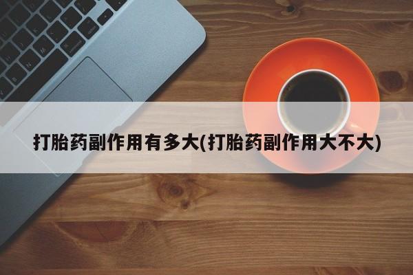 网上购买打胎药联系方式打胎药副作用有多大(打胎药副作用大不大)