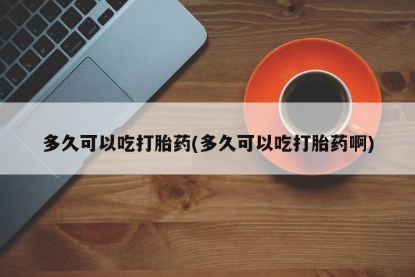 网上购买打胎药联系方式多久可以吃打胎药(多久可以吃打胎药啊)