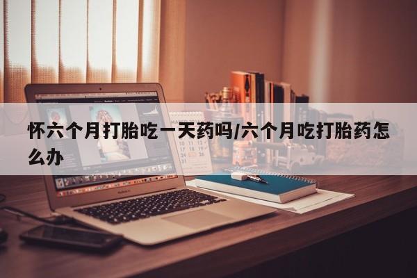 网上购买打胎药联系方式怀六个月打胎吃一天药吗/六个月吃打胎药怎么办