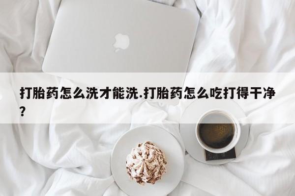网上购买打胎药联系方式打胎药怎么洗才能洗.打胎药怎么吃打得干净？