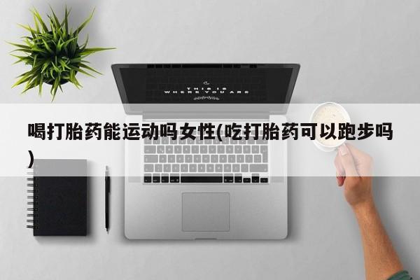 网上购买打胎药联系方式喝打胎药能运动吗女性(吃打胎药可以跑步吗)