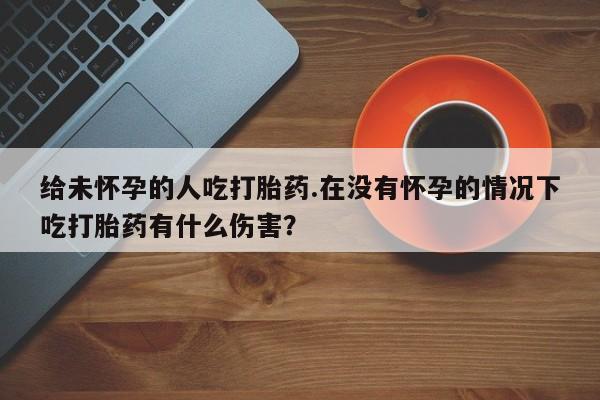 网上购买打胎药联系方式给未怀孕的人吃打胎药.在没有怀孕的情况下吃打胎药有什么伤害？