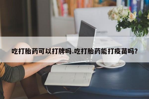 网上购买打胎药联系方式吃打胎药可以打牌吗.吃打胎药能打疫苗吗？