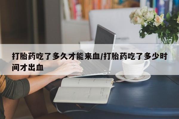 网上购买打胎药联系方式打胎药吃了多久才能来血/打胎药吃了多少时间才出血