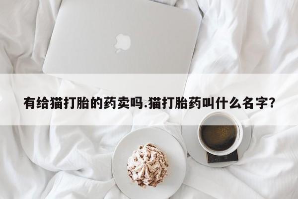 网上购买打胎药联系方式有给猫打胎的药卖吗.猫打胎药叫什么名字？